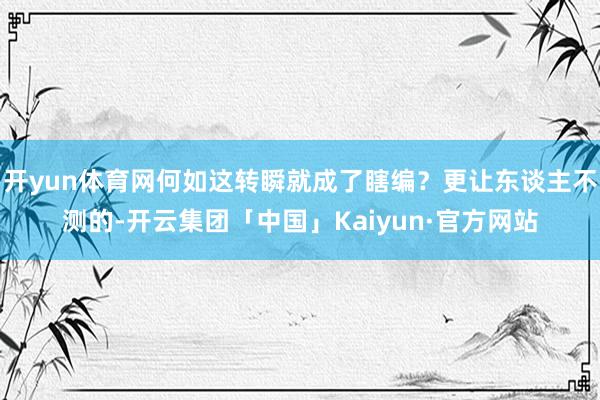开yun体育网何如这转瞬就成了瞎编？更让东谈主不测的-开云集团「中国」Kaiyun·官方网站