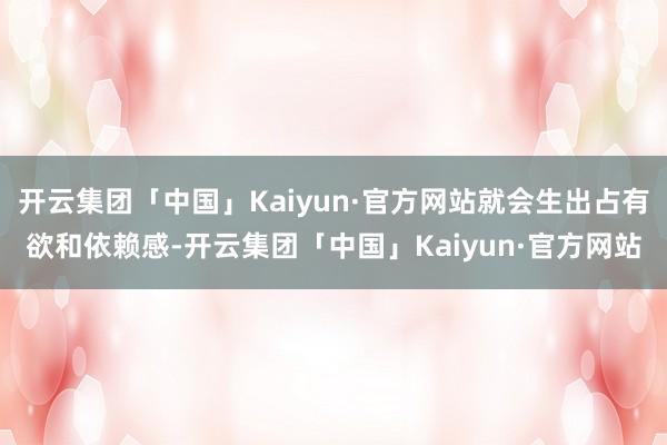 开云集团「中国」Kaiyun·官方网站就会生出占有欲和依赖感-开云集团「中国」Kaiyun·官方网站