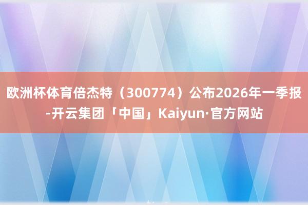 欧洲杯体育倍杰特（300774）公布2026年一季报-开云集团「中国」Kaiyun·官方网站