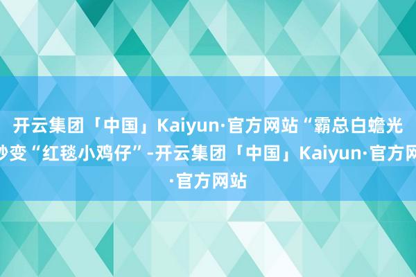 开云集团「中国」Kaiyun·官方网站“霸总白蟾光”秒变“红毯小鸡仔”-开云集团「中国」Kaiyun·官方网站