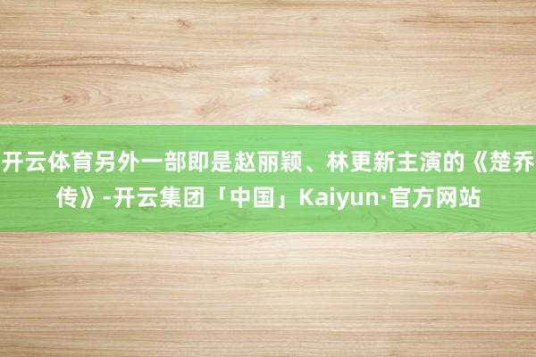 开云体育另外一部即是赵丽颖、林更新主演的《楚乔传》-开云集团「中国」Kaiyun·官方网站