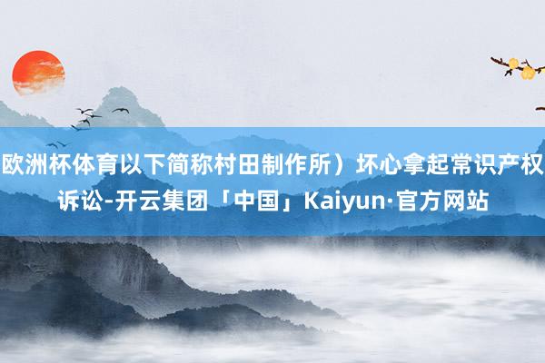 欧洲杯体育以下简称村田制作所）坏心拿起常识产权诉讼-开云集团「中国」Kaiyun·官方网站