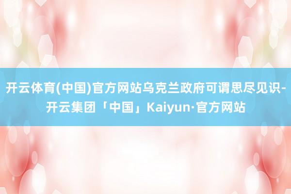 开云体育(中国)官方网站乌克兰政府可谓思尽见识-开云集团「中国」Kaiyun·官方网站