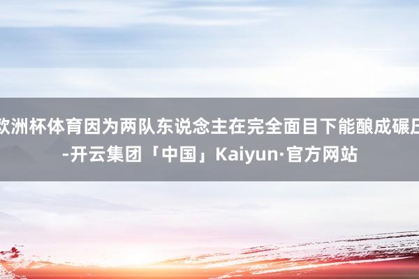 欧洲杯体育因为两队东说念主在完全面目下能酿成碾压-开云集团「中国」Kaiyun·官方网站