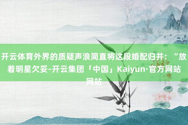 开云体育外界的质疑声浪简直将这段婚配归并：“放着明星欠妥-开云集团「中国」Kaiyun·官方网站
