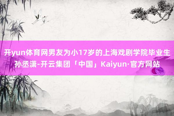 开yun体育网男友为小17岁的上海戏剧学院毕业生孙丞潇-开云集团「中国」Kaiyun·官方网站