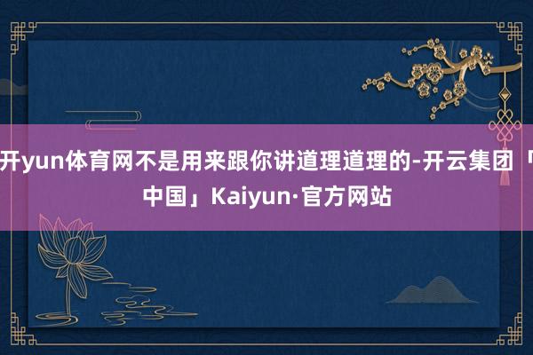 开yun体育网不是用来跟你讲道理道理的-开云集团「中国」Kaiyun·官方网站