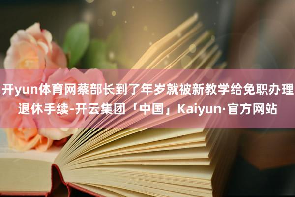开yun体育网蔡部长到了年岁就被新教学给免职办理退休手续-开云集团「中国」Kaiyun·官方网站