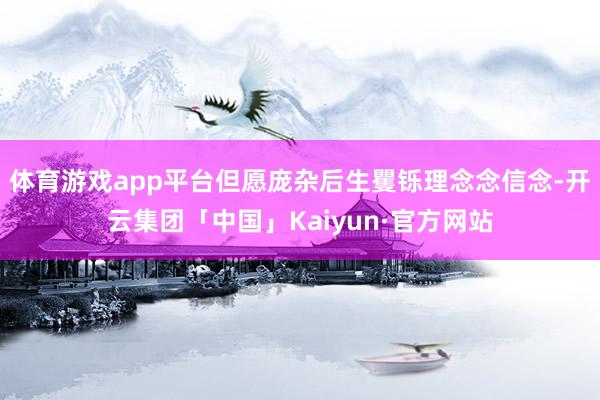体育游戏app平台但愿庞杂后生矍铄理念念信念-开云集团「中国」Kaiyun·官方网站
