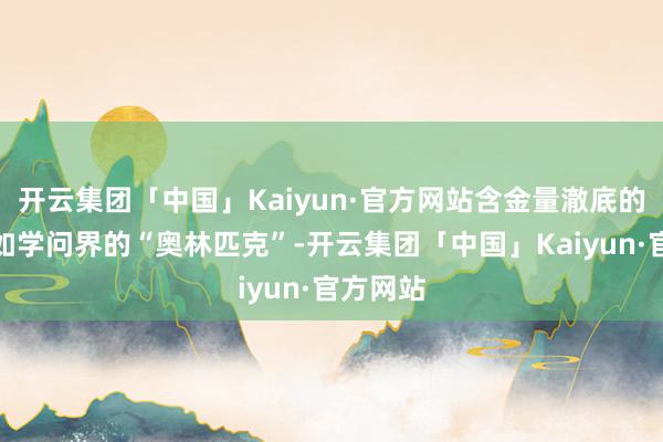 开云集团「中国」Kaiyun·官方网站含金量澈底的经典犹如学问界的“奥林匹克”-开云集团「中国」Kaiyun·官方网站