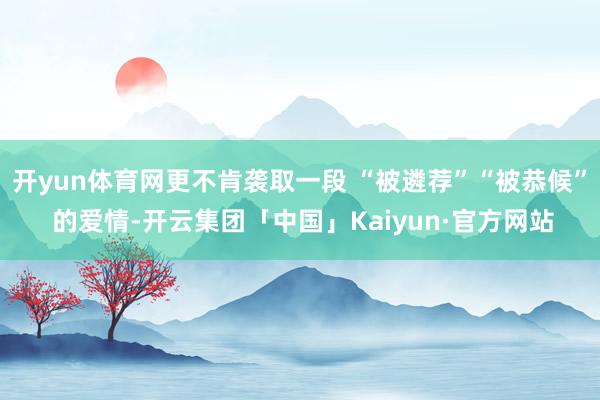 开yun体育网更不肯袭取一段 “被遴荐”“被恭候” 的爱情-开云集团「中国」Kaiyun·官方网站