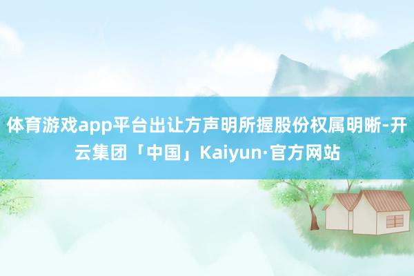 体育游戏app平台出让方声明所握股份权属明晰-开云集团「中国」Kaiyun·官方网站