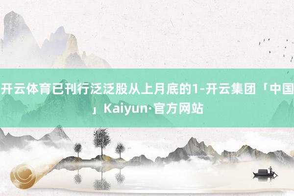 开云体育已刊行泛泛股从上月底的1-开云集团「中国」Kaiyun·官方网站