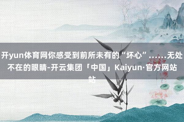 开yun体育网你感受到前所未有的“坏心”……无处不在的眼睛-开云集团「中国」Kaiyun·官方网站