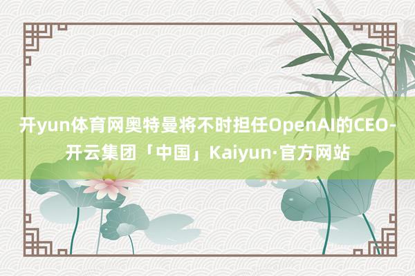 开yun体育网奥特曼将不时担任OpenAI的CEO-开云集团「中国」Kaiyun·官方网站