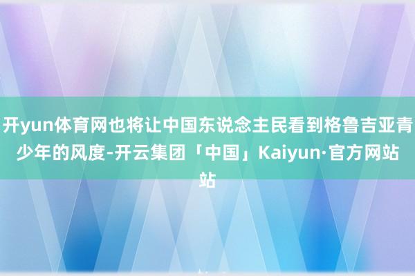 开yun体育网也将让中国东说念主民看到格鲁吉亚青少年的风度-开云集团「中国」Kaiyun·官方网站