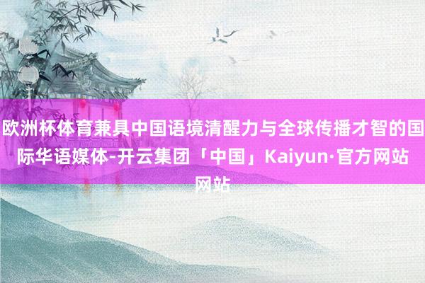 欧洲杯体育兼具中国语境清醒力与全球传播才智的国际华语媒体-开云集团「中国」Kaiyun·官方网站