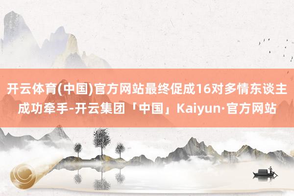 开云体育(中国)官方网站最终促成16对多情东谈主成功牵手-开云集团「中国」Kaiyun·官方网站