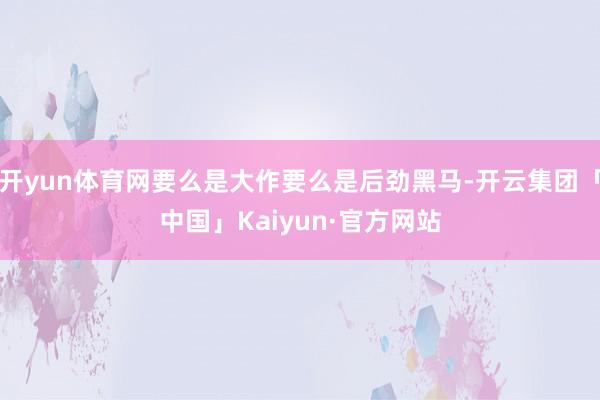 开yun体育网要么是大作要么是后劲黑马-开云集团「中国」Kaiyun·官方网站