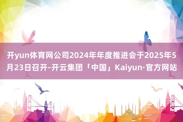 开yun体育网公司2024年年度推进会于2025年5月23日召开-开云集团「中国」Kaiyun·官方网站