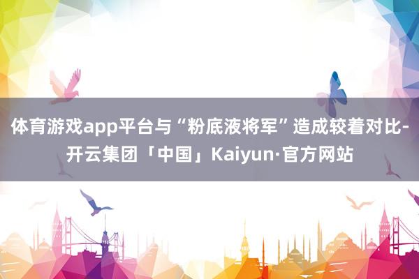 体育游戏app平台与“粉底液将军”造成较着对比-开云集团「中国」Kaiyun·官方网站