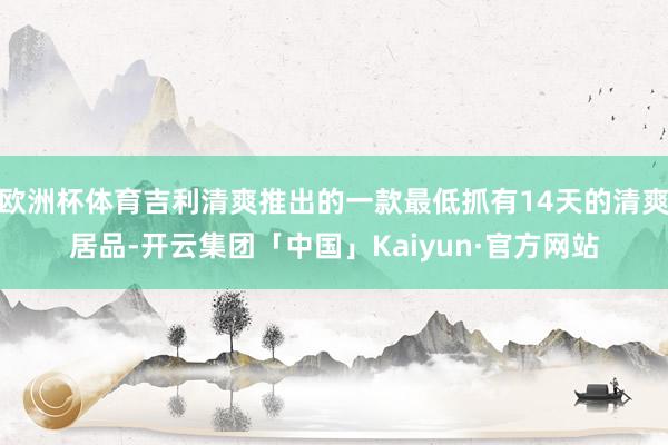 欧洲杯体育吉利清爽推出的一款最低抓有14天的清爽居品-开云集团「中国」Kaiyun·官方网站