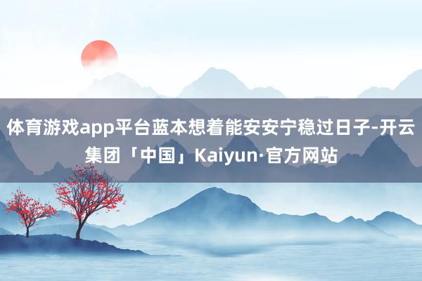 体育游戏app平台蓝本想着能安安宁稳过日子-开云集团「中国」Kaiyun·官方网站