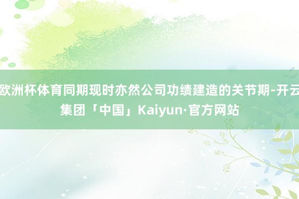 欧洲杯体育同期现时亦然公司功绩建造的关节期-开云集团「中国」Kaiyun·官方网站