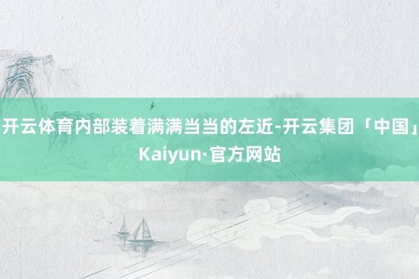 开云体育内部装着满满当当的左近-开云集团「中国」Kaiyun·官方网站