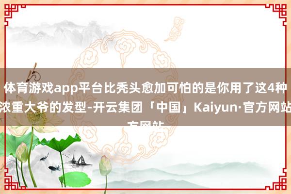 体育游戏app平台比秃头愈加可怕的是你用了这4种浓重大爷的发型-开云集团「中国」Kaiyun·官方网站