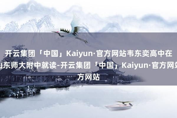 开云集团「中国」Kaiyun·官方网站韦东奕高中在山东师大附中就读-开云集团「中国」Kaiyun·官方网站