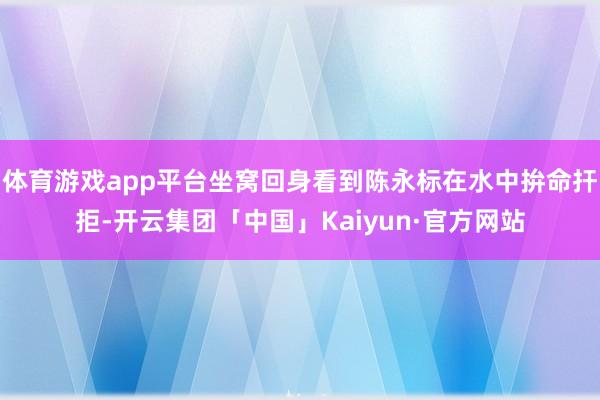 体育游戏app平台坐窝回身看到陈永标在水中拚命扞拒-开云集团「中国」Kaiyun·官方网站