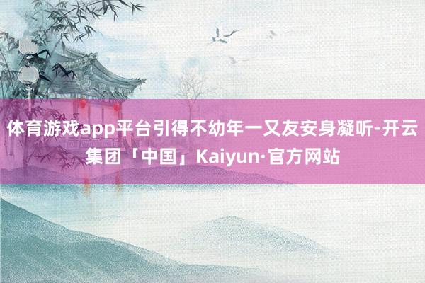 体育游戏app平台引得不幼年一又友安身凝听-开云集团「中国」Kaiyun·官方网站