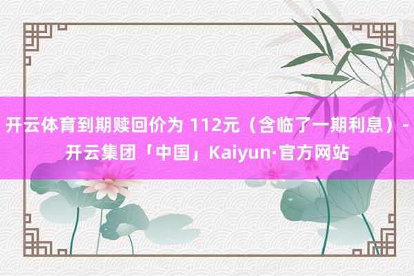 开云体育到期赎回价为 112元（含临了一期利息）-开云集团「中国」Kaiyun·官方网站