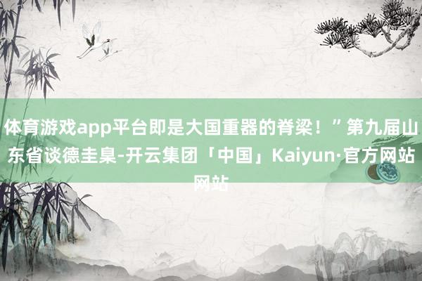 体育游戏app平台即是大国重器的脊梁！”第九届山东省谈德圭臬-开云集团「中国」Kaiyun·官方网站