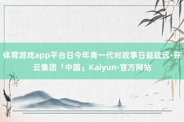 体育游戏app平台日今年青一代对政事日益疏远-开云集团「中国」Kaiyun·官方网站