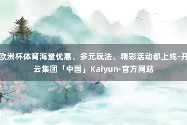 欧洲杯体育海量优惠、多元玩法、精彩活动都上线-开云集团「中国」Kaiyun·官方网站