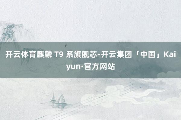 开云体育麒麟 T9 系旗舰芯-开云集团「中国」Kaiyun·官方网站