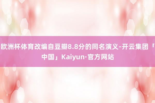 欧洲杯体育改编自豆瓣8.8分的同名演义-开云集团「中国」Kaiyun·官方网站