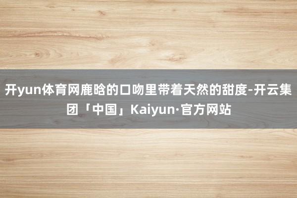开yun体育网鹿晗的口吻里带着天然的甜度-开云集团「中国」Kaiyun·官方网站