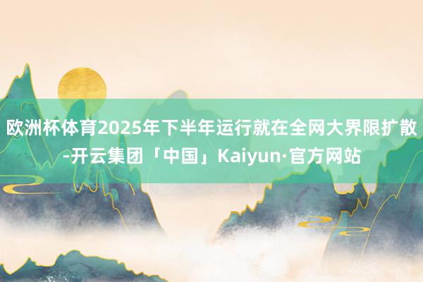 欧洲杯体育2025年下半年运行就在全网大界限扩散-开云集团「中国」Kaiyun·官方网站