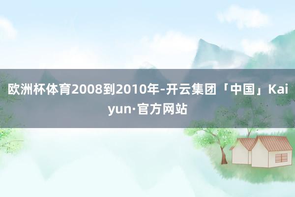 欧洲杯体育2008到2010年-开云集团「中国」Kaiyun·官方网站