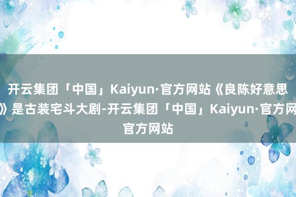 开云集团「中国」Kaiyun·官方网站《良陈好意思锦》是古装宅斗大剧-开云集团「中国」Kaiyun·官方网站