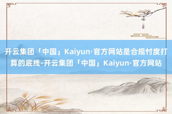 开云集团「中国」Kaiyun·官方网站是合规忖度打算的底线-开云集团「中国」Kaiyun·官方网站