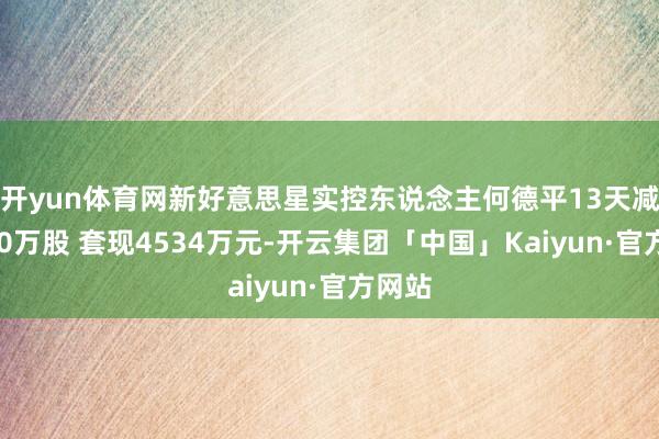 开yun体育网新好意思星实控东说念主何德平13天减捏540万股 套现4534万元-开云集团「中国」Kaiyun·官方网站