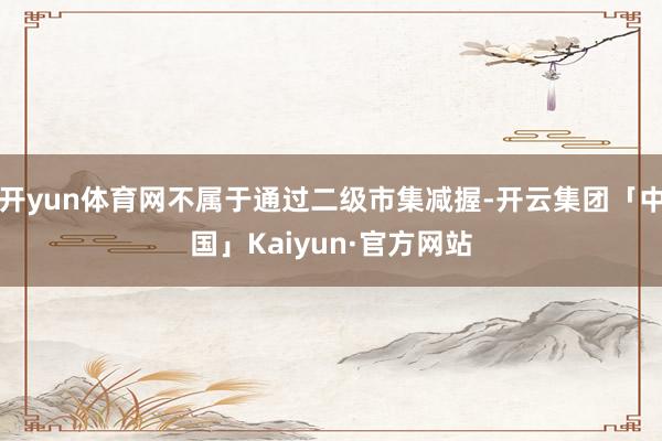 开yun体育网不属于通过二级市集减握-开云集团「中国」Kaiyun·官方网站