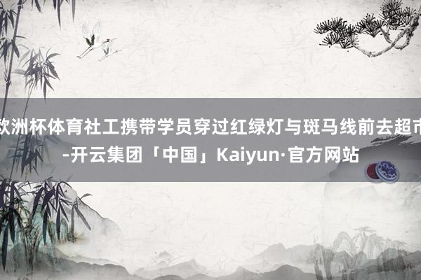 欧洲杯体育社工携带学员穿过红绿灯与斑马线前去超市-开云集团「中国」Kaiyun·官方网站