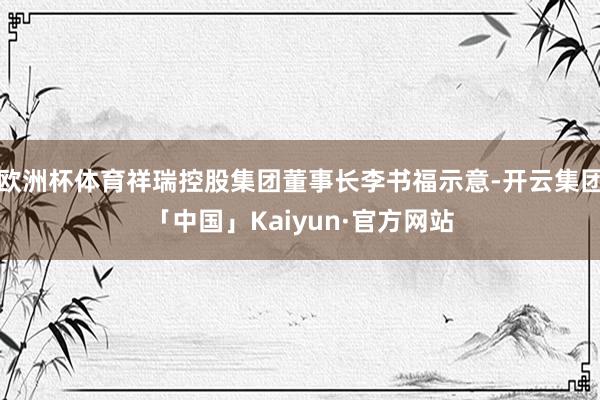 欧洲杯体育祥瑞控股集团董事长李书福示意-开云集团「中国」Kaiyun·官方网站