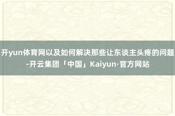 开yun体育网以及如何解决那些让东谈主头疼的问题-开云集团「中国」Kaiyun·官方网站