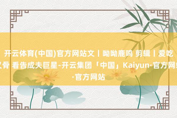 开云体育(中国)官方网站文丨呦呦鹿鸣 剪辑丨爱吃叉骨 看告成夫巨星-开云集团「中国」Kaiyun·官方网站